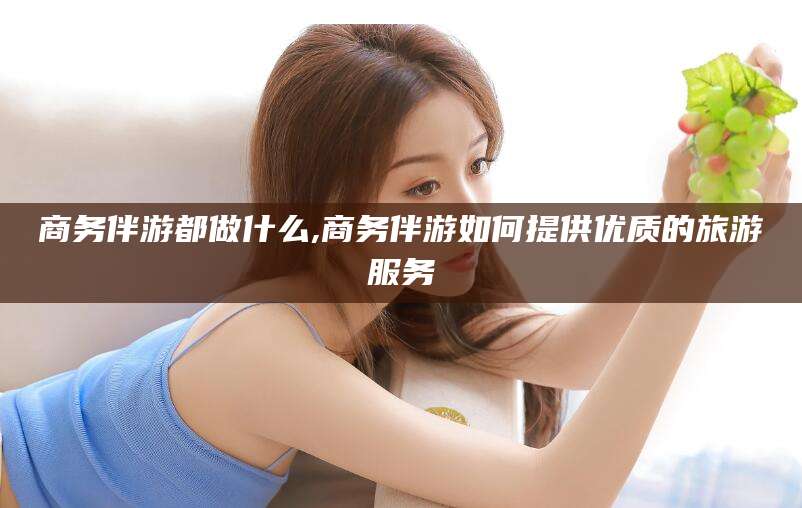 渑池商务伴游都做什么,商务伴游如何提供优质的旅游服务