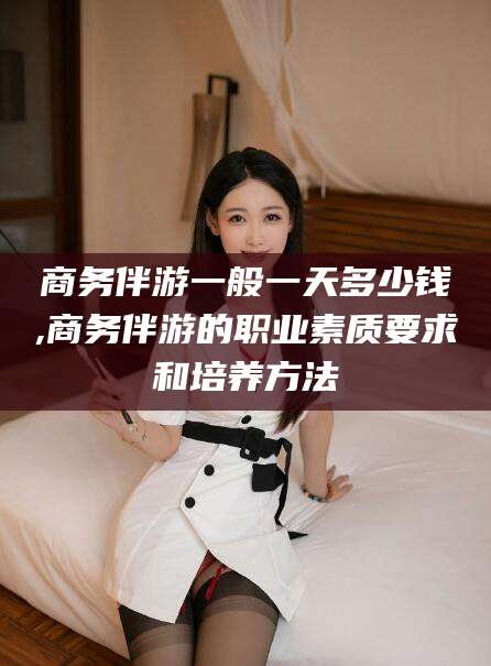 渑池商务伴游一般一天多少钱,商务伴游的职业素质要求和培养方法