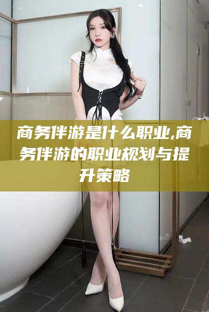 渑池商务伴游是什么职业,商务伴游的职业规划与提升策略