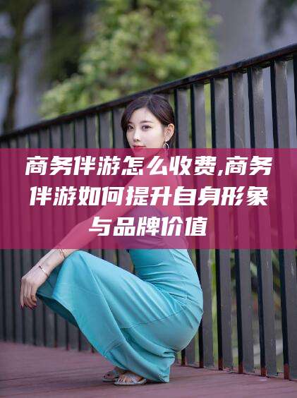 渑池商务伴游怎么收费,商务伴游如何提升自身形象与品牌价值