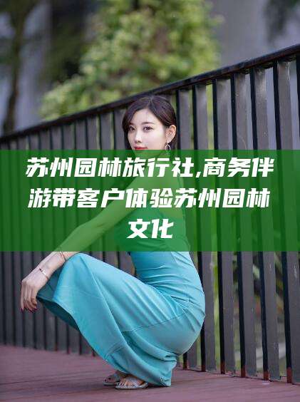 渑池苏州园林旅行社,商务伴游带客户体验苏州园林文化