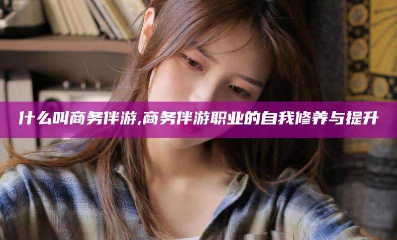 渑池什么叫商务伴游,商务伴游职业的自我修养与提升