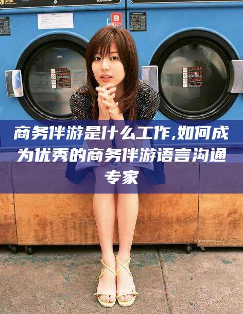 渑池商务伴游是什么工作,如何成为优秀的商务伴游语言沟通专家