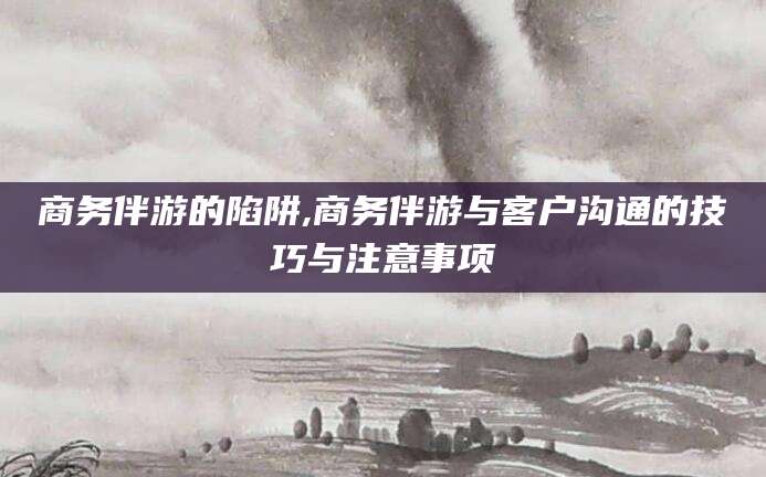 渑池商务伴游的陷阱,商务伴游与客户沟通的技巧与注意事项