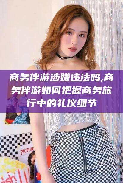 渑池商务伴游涉嫌违法吗,商务伴游如何把握商务旅行中的礼仪细节