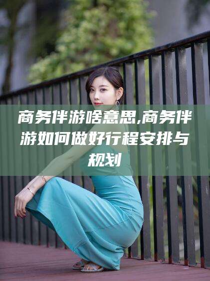 渑池商务伴游啥意思,商务伴游如何做好行程安排与规划