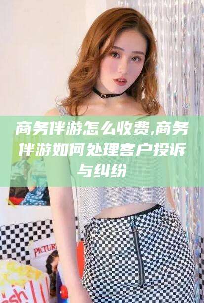 渑池商务伴游怎么收费,商务伴游如何处理客户投诉与纠纷