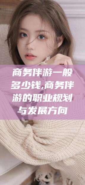 渑池商务伴游一般多少钱,商务伴游的职业规划与发展方向