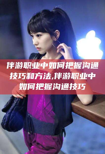 渑池伴游职业中如何把握沟通技巧和方法,伴游职业中如何把握沟通技巧