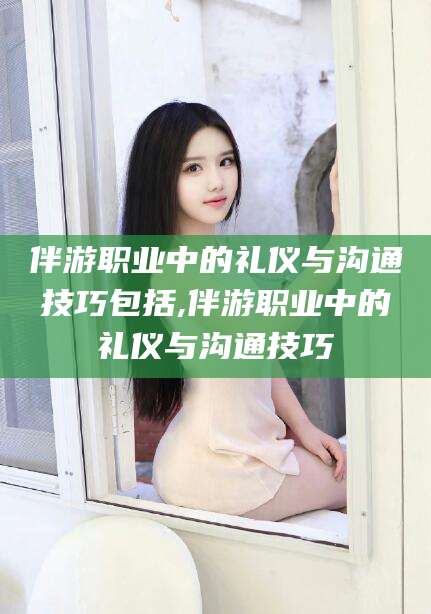 渑池伴游职业中的礼仪与沟通技巧包括,伴游职业中的礼仪与沟通技巧