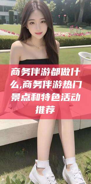 渑池商务伴游都做什么,商务伴游热门景点和特色活动推荐