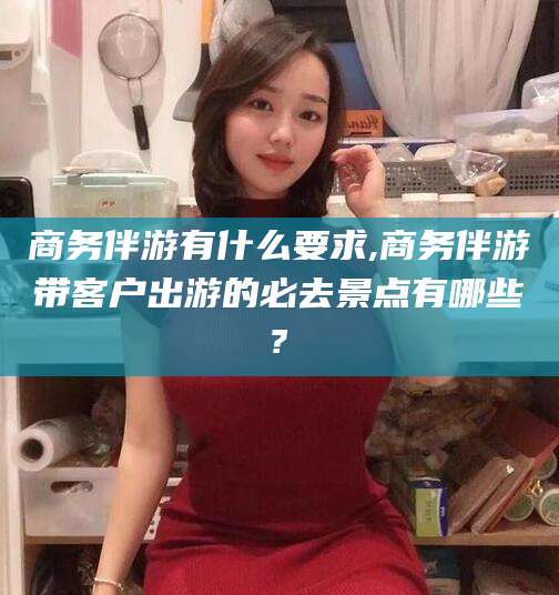 渑池商务伴游有什么要求,商务伴游带客户出游的必去景点有哪些?