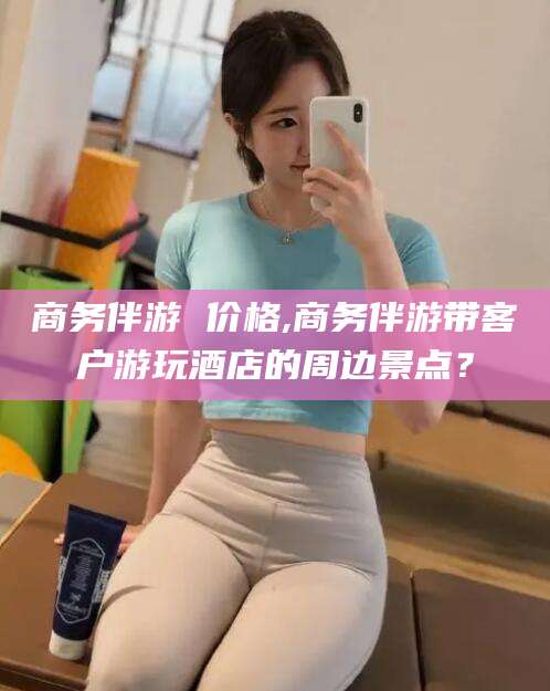 渑池商务伴游 价格,商务伴游带客户游玩酒店的周边景点？