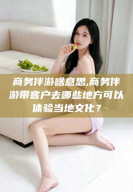 渑池商务伴游啥意思,商务伴游带客户去哪些地方可以体验当地文化？