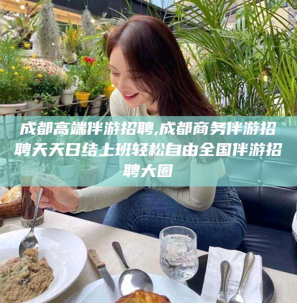 渑池成都高端伴游招聘,成都商务伴游招聘天天日结上班轻松自由全国伴游招聘大圈