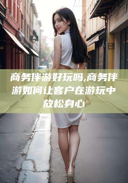 渑池商务伴游好玩吗,商务伴游如何让客户在游玩中放松身心