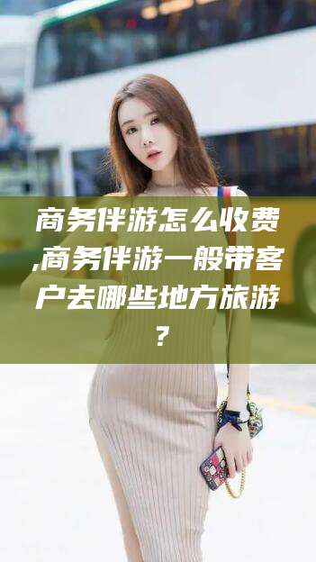 渑池商务伴游怎么收费,商务伴游一般带客户去哪些地方旅游？