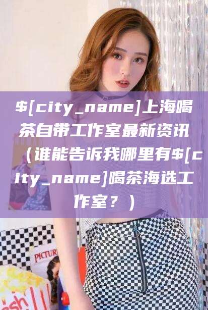 渑池上海喝茶自带工作室最新资讯（谁能告诉我哪里有渑池喝茶海选工作室？）