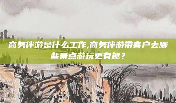 渑池商务伴游是什么工作,商务伴游带客户去哪些景点游玩更有趣？