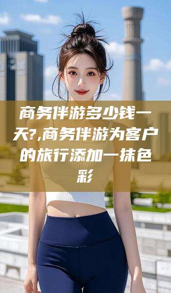 渑池商务伴游多少钱一天?,商务伴游为客户的旅行添加一抹色彩