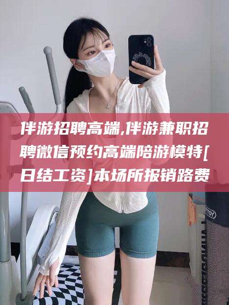 渑池伴游招聘高端,伴游兼职招聘微信预约高端陪游模特[日结工资]本场所报销路费