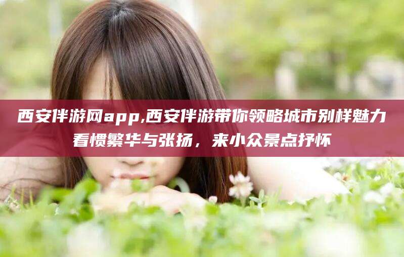 渑池西安伴游网app,西安伴游带你领略城市别样魅力看惯繁华与张扬，来小众景点抒怀