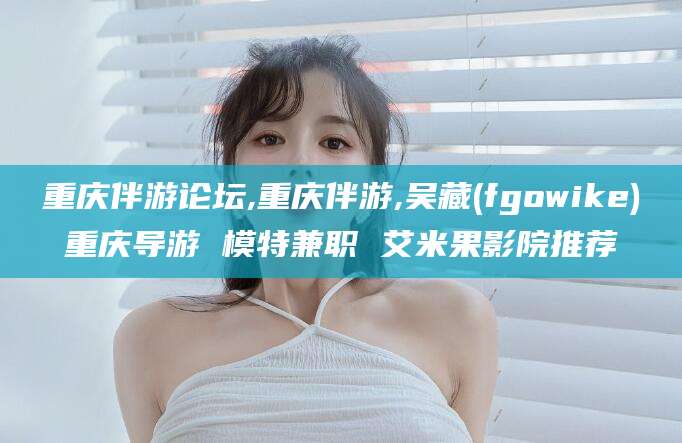 渑池重庆伴游论坛,重庆伴游,吴藏(fgowike)重庆导游 模特兼职 艾米果影院推荐