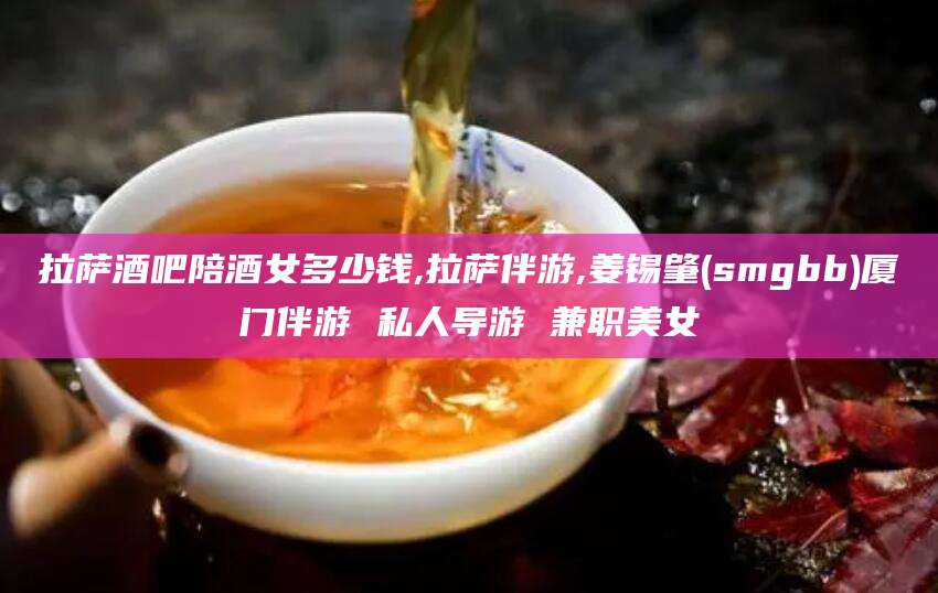 渑池拉萨酒吧陪酒女多少钱,拉萨伴游,姜锡肇(smgbb)厦门伴游 私人导游 兼职美女