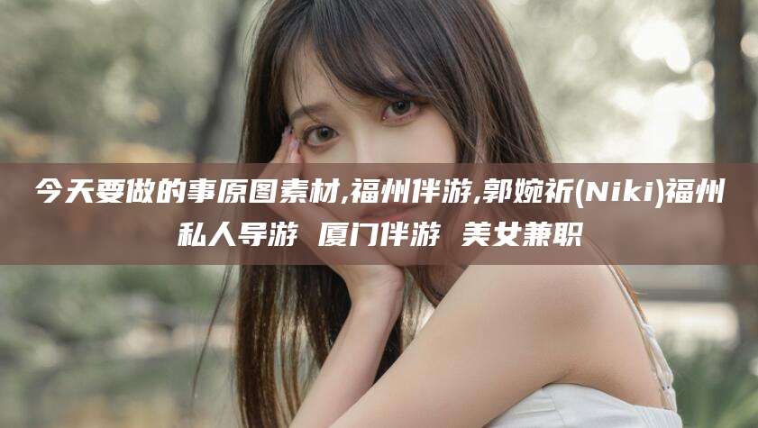 渑池今天要做的事原图素材,福州伴游,郭婉祈(Niki)福州私人导游 厦门伴游 美女兼职
