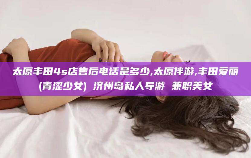 渑池太原丰田4s店售后电话是多少,太原伴游,丰田爱丽(青涩少女) 济州岛私人导游 兼职美女