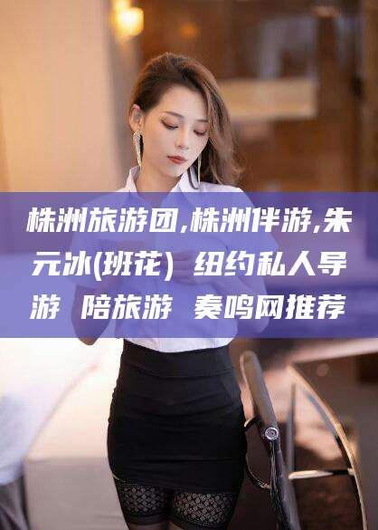 渑池株洲旅游团,株洲伴游,朱元冰(班花) 纽约私人导游 陪旅游 奏鸣网推荐