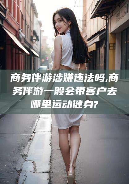渑池商务伴游涉嫌违法吗,商务伴游一般会带客户去哪里运动健身?