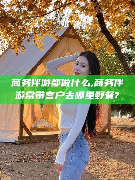 渑池商务伴游都做什么,商务伴游常带客户去哪里野餐?