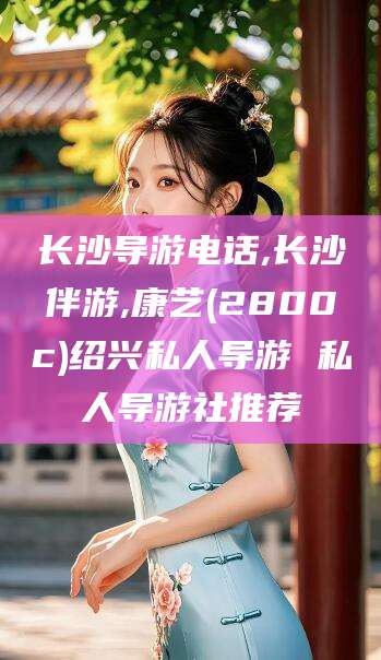 渑池长沙导游电话,长沙伴游,康艺(2800c)绍兴私人导游 私人导游社推荐