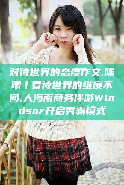 渑池对待世界的态度作文,陈曦丨看待世界的维度不同,人海南商务伴游Windsor开启秀霸模式