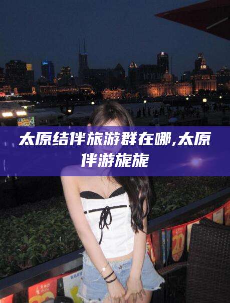 渑池太原结伴旅游群在哪,太原伴游旎旎