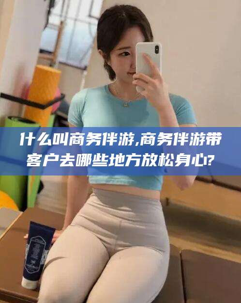 渑池什么叫商务伴游,商务伴游带客户去哪些地方放松身心?