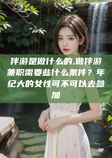 渑池伴游是做什么的,做伴游兼职需要些什么条件？年纪大的女性可不可以去参加