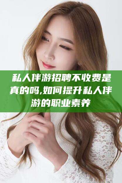 渑池私人伴游招聘不收费是真的吗,如何提升私人伴游的职业素养