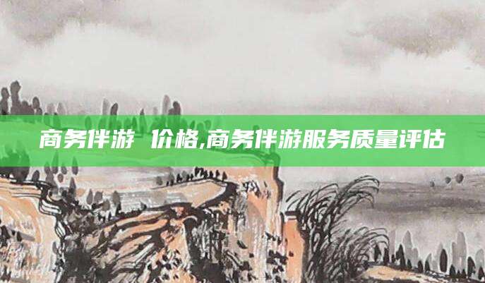 渑池商务伴游 价格,商务伴游服务质量评估