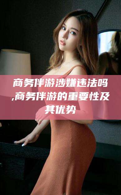 渑池商务伴游涉嫌违法吗,商务伴游的重要性及其优势
