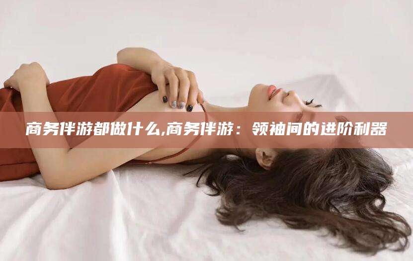 渑池商务伴游都做什么,商务伴游：领袖间的进阶利器