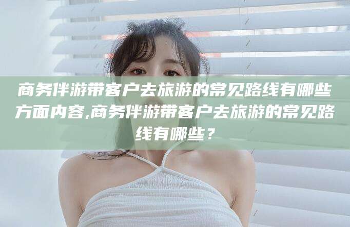 渑池商务伴游带客户去旅游的常见路线有哪些方面内容,商务伴游带客户去旅游的常见路线有哪些？