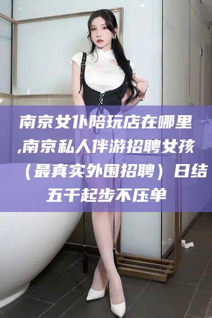 渑池南京女仆陪玩店在哪里,南京私人伴游招聘女孩（最真实外围招聘）日结五千起步不压单