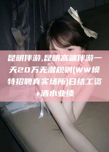渑池昆明伴游,昆明高端伴游一天20万无潜规则(WW模特招聘真实场所)日结工资+酒水业绩