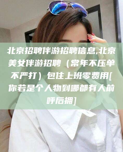 渑池北京招聘伴游招聘信息,北京美女伴游招聘（常年不压单不严打）包住上班零费用[你若是个人物到哪都有人前呼后拥]