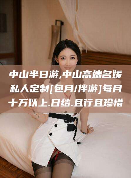 渑池中山半日游,中山高端名媛私人定制[包月/伴游]每月十万以上.日结.且行且珍惜