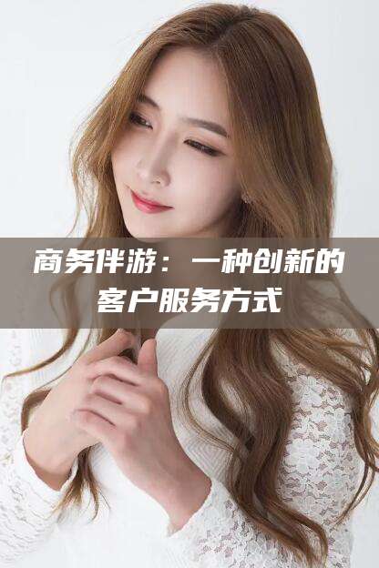 渑池商务伴游：一种创新的客户服务方式