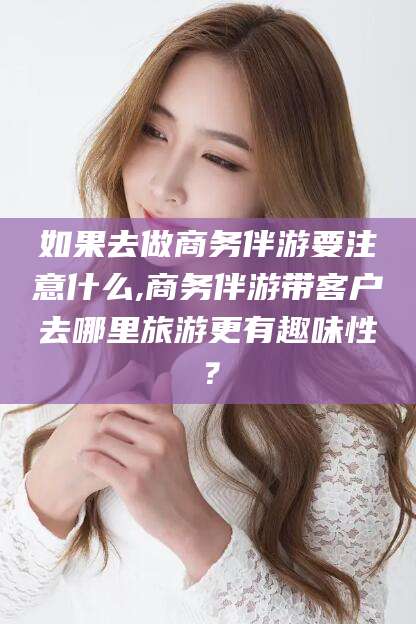 渑池如果去做商务伴游要注意什么,商务伴游带客户去哪里旅游更有趣味性？