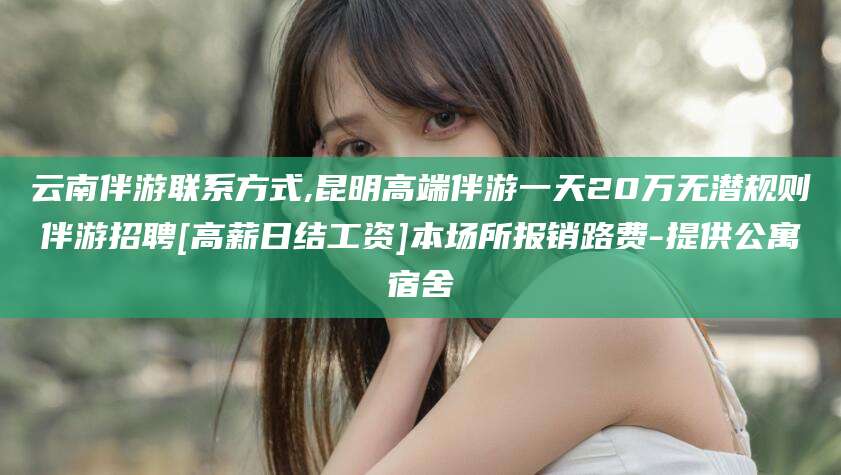 渑池云南伴游联系方式,昆明高端伴游一天20万无潜规则伴游招聘[高薪日结工资]本场所报销路费-提供公寓宿舍